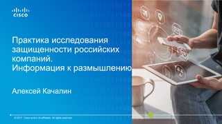 Практика исследования
защищенности российских
компаний.
Информация к размышлению
Алексей Качалин
© 2017 Cisco and/or its affiliates. All rights reserved.
 