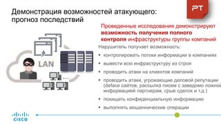 Демонстрация возможностей атакующего:
прогноз последствий
Нарушитель получает возможность:
 контролировать потоки информации в компаниях
 вывести всю инфраструктуру из строя
 проводить атаки на клиентов компаний
 проводить атаки, угрожающие деловой репутации
(deface сайтов, рассылка писем с заведомо ложной
информацией партнерам, срыв сделок и т.д.)
 похищать конфиденциальную информацию
 выполнять мошеннические операции
Проведенные исследования демонстрируют
возможность получения полного
контроля инфраструктуры группы компаний
 