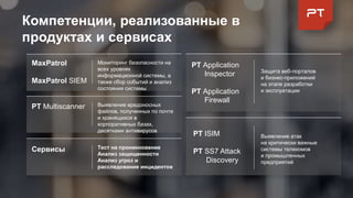 Компетенции, реализованные в
продуктах и сервисах
Сервисы Тест на проникновение
Анализ защищенности
Анализ угроз и
расследование инцидентов
Выявление атак
на критически важные
системы телекомов
и промышленных
предприятий
Выявление вредоносных
файлов, полученных по почте
и хранящихся в
корпоративных базах,
десятками антивирусов
PT Multiscanner
PT ISIM
PT SS7 Attack
Discovery
MaxPatrol
MaxPatrol SIEM
Мониторинг безопасности на
всех уровнях
информационной системы, а
также сбор событий и анализ
состояния системы
Защита веб-порталов
и бизнес-приложений
на этапе разработки
и эксплуатации
PT Application
Inspector
PT Application
Firewall
 