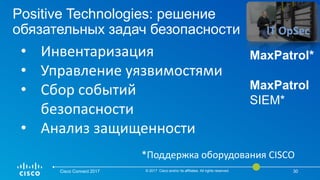 Positive Technologies: решение
обязательных задач безопасности
Cisco Connect 2017 © 2017 Cisco and/or its affiliates. All rights reserved. 30
• Инвентаризация
• Управление уязвимостями
• Сбор событий
безопасности
• Анализ защищенности
IT OpSec
MaxPatrol*
MaxPatrol
SIEM*
*Поддержка оборудования CISCO
 