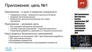 Приложение – и цель и средство атакующего
- Веб-приложения
- Веб-порталы
- Бизнес-
приложения, SAP
- Мобильные
приложения
- Электронная
коммерция
- ДБО
• Подвержены атакам – возможность доступа из Интернет
• Содержат критические данные
• Возможность доступа во внутреннюю сеть через
приложение
Приложение – уязвимая цель
Наше виденье безопасности приложений:
+ Безопасность по построению: СЗИ + Цикл безопасной разработки
+ СЗИ: адаптивный контроль
+ Исследование уязвимостей
+ Интегрированная возможность расследования инцидентов
• Рост динамики обновлений приложений
• Сложная структура приложений – сторонние компоненты
• Итеративная разработка, зависимость от внешнего исполнителя
Приложения: цель №1
AppSec
 