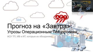 Прогноз на «Завтра»:
Угрозы Операционным Технологиям
АСУ ТП, ИВ и ИТ, которые их объединяют
ОТ
100
500
Evolving
A P T
 