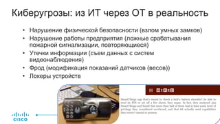Киберугрозы: из ИТ через ОТ в реальность
• Нарушение физической безопасности (взлом умных замков)
• Нарушение работы предприятия (ложные срабатывания
пожарной сигнализации, повторяющиеся)
• Утечки информации (съем данных с систем
видеонаблюдения)
• Фрод (модификация показаний датчиков (весов))
• Локеры устройств
SmartThings app that’s meant to check a lock’s battery shouldn’t be able to
steal its PIN or set off a fire alarm, they argue. In fact, they analyzed 499
SmartThings and found that more than half of them had at least some level of
privilege they considered overbroad, and that 68 actually used capabilities
they weren’t meant to possess.
 