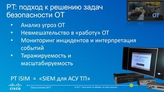 PT: подход к решению задач
безопасности ОТ
Cisco Connect 2017 © 2017 Cisco and/or its affiliates. All rights reserved. 41
ОТ
• Анализ угроз ОТ
• Невмешательство в «работу» ОТ
• Мониторинг инцидентов и интерпретация
событий
• Тиражируемость и
масштабируемость
PT ISIM = «SIEM для АСУ ТП»
 
