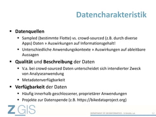 Datenquellen
 Sampled (bestimmte Flotte) vs. crowd-sourced (z.B. durch diverse
Apps) Daten » Auswirkungen auf Informationsgehalt!
 Unterschiedliche Anwendungskontexte » Auswirkungen auf ableitbare
Aussagen
 Qualität und Beschreibung der Daten
 V.a. bei crowd-sourced Daten unterscheidet sich intendierter Zweck
von Analyseanwendung
 Metadatenverfügbarkeit
 Verfügbarkeit der Daten
 Häufig innerhalb geschlossener, proprietärer Anwendungen
 Projekte zur Datenspende (z.B. https://bikedataproject.org)
Datencharakteristik
12
 