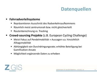  Fahrradverleihsysteme
 Repräsentieren Ausschnitt des Radverkehrsaufkommens
 Räumlich meist zentrumsnah bzw. nicht gleichverteilt
 Routenberechnung vs. Tracking
 Crowd-sourcing Projekte (z.B. European Cycling Challenge)
 Meist Fokus auf Pendelmobilität » Aussagen v.a. hinsichtlich
Alltagsmobilität
 Abhängigkeit von Durchdringungsrate; erhöhte Beteiligung bei
Gamification-Ansatz
 Möglichkeit ergänzende Daten zu erheben
Datenquellen
13
 