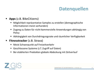  Apps (z.B. BikeCitizens)
 Möglichkeit repräsentative Samples zu erstellen (demographische
Informationen meist vorhanden)
 Zugang zu Daten für nicht-kommerzielle Anwendungen abhängig von
Policy
 Abhängigkeit von Durchdringungsrate und räumlicher Verfügbarkeit
 Fitnesstracker (z.B. Strava)
 Meist Schwerpunkt auf Freizeitverkehr
 Geschlossene Systeme (z.T. Zugriff auf Daten)
 Bei etablierten Produkten globale Abdeckung mit Zeitverlauf
Datenquellen
14
 