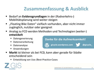  Bedarf an Evidenzgrundlagen in der (Radverkehrs-)
Mobilitätsplanung wird weiter steigen
 „Floating Bike Daten“ vielfach vorhanden, aber nicht immer
zugänglich, nutzbar oder geeignet
 Analog zu FCD werden Methoden und Technologien (weiter-)
entwickelt
 Datengenerierung
 Datenverarbeitung
 Datenanalyse
 Anwendungen
 Markt ist kleiner als bei FCD, kann aber gerade für Städte
entscheidend sein
 Entwicklung von Use-/Best-Practice-Cases
Zusammenfassung & Ausblick
30
@gicycle_gicycle.wordpress.com
Danke für die Aufmerksamkeit!
 