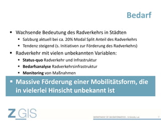  Wachsende Bedeutung des Radverkehrs in Städten
 Salzburg aktuell bei ca. 20% Modal Split Anteil des Radverkehrs
 Tendenz steigend (s. Initiativen zur Förderung des Radverkehrs)
 Radverkehr mit vielen unbekannten Variablen:
 Status-quo Radverkehr und Infrastruktur
 Bedarfsanalyse Radverkehrsinfrastruktur
 Monitoring von Maßnahmen
 Massive Förderung einer Mobilitätsform, die
in vielerlei Hinsicht unbekannt ist
Bedarf
7
 