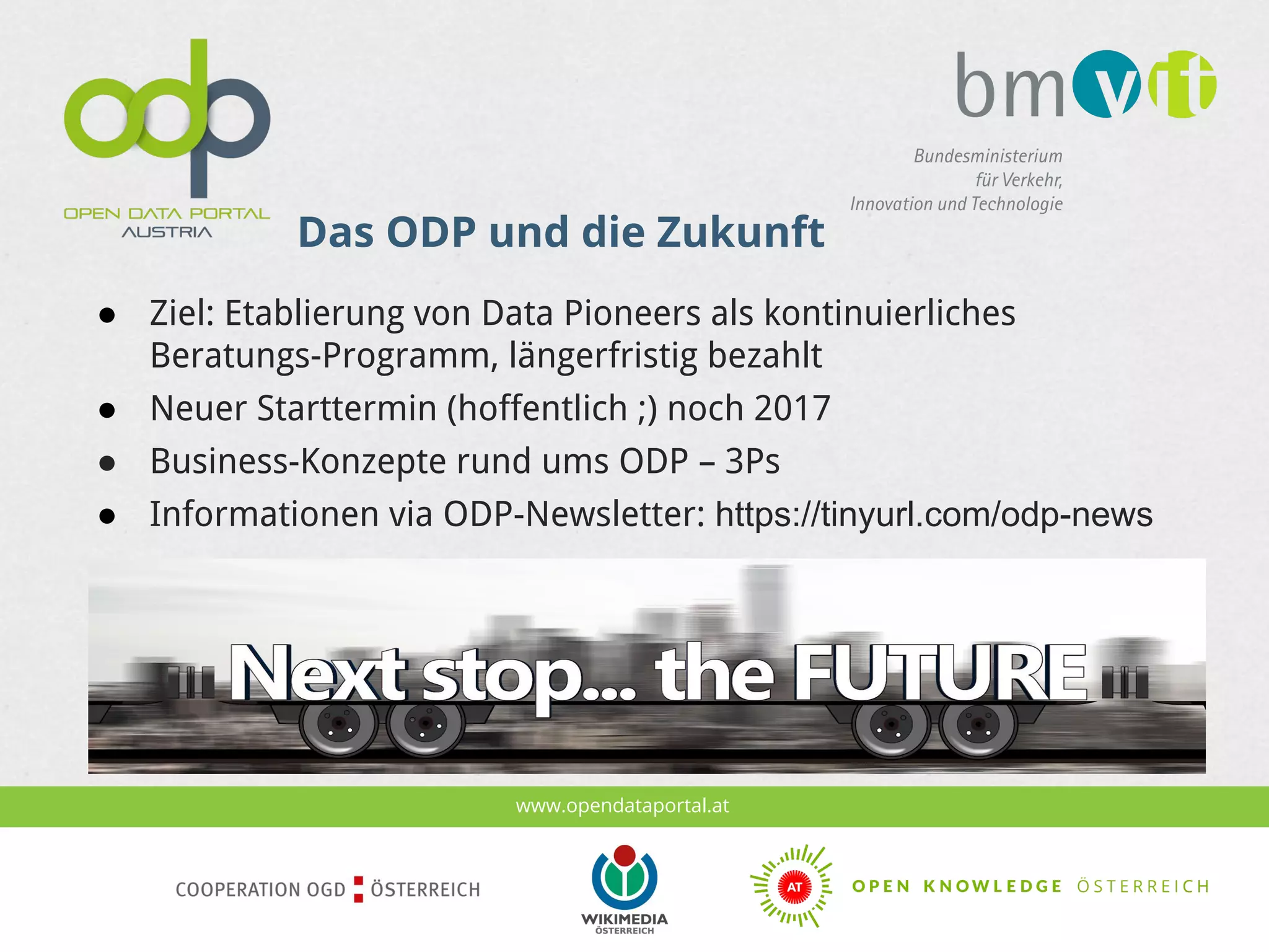 www.opendataportal.at
Das ODP und die Zukunft
● Ziel: Etablierung von Data Pioneers als kontinuierliches
Beratungs-Programm, längerfristig bezahlt
● Neuer Starttermin (hoffentlich ;) noch 2017
● Business-Konzepte rund ums ODP – 3Ps
● Informationen via ODP-Newsletter: https://tinyurl.com/odp-news
 