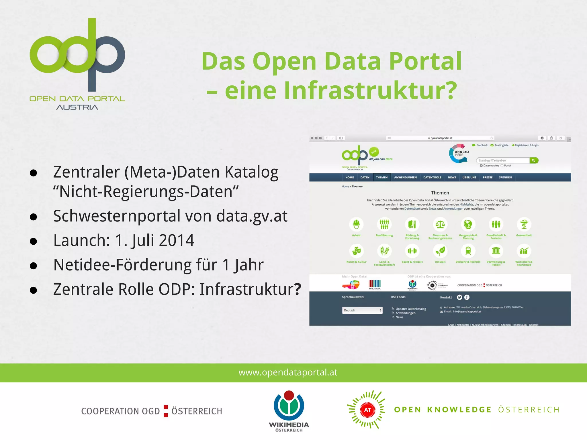 www.opendataportal.at
Das Open Data Portal
– eine Infrastruktur?
● Zentraler (Meta-)Daten Katalog
“Nicht-Regierungs-Daten”
● Schwesternportal von data.gv.at
● Launch: 1. Juli 2014
● Netidee-Förderung für 1 Jahr
● Zentrale Rolle ODP: Infrastruktur?
 