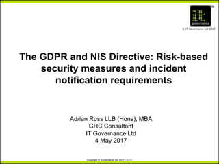 TM
© IT Governance Ltd 2017
Copyright IT Governance Ltd 2017 – v1.0
The GDPR and NIS Directive: Risk-based
security measures and incident
notification requirements
Adrian Ross LLB (Hons), MBA
GRC Consultant
IT Governance Ltd
4 May 2017
 