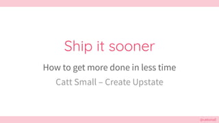@cattsmall@cattsmall
Ship it sooner
How to get more done in less time
Catt Small – Create Upstate
 