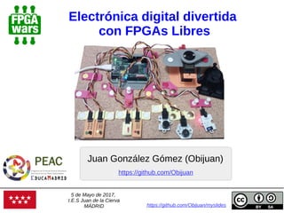 Electrónica digital divertida
con FPGAs Libres
Juan González Gómez (Obijuan)
https://github.com/Obijuan/myslides
https://github.com/Obijuan
5 de Mayo de 2017,
I.E.S Juan de la Cierva
MÁDRID
 