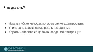 Что делать?
● Искать гибкие методы, которые легко адаптировать
● Учитывать фактические реальные данные
● Убрать человека из цепочки создания абстракции
 