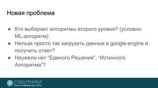 Новая проблема
● Кто выбирает алгоритмы второго уровня? (условно
ML-алгоритм)
● Нельзя просто так загрузить данные в google-engine и
получить ответ?
● Неужели нет “Единого Решения”, “Истинного
Алгоритма”?
 