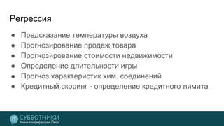 Регрессия
● Предсказание температуры воздуха
● Прогнозирование продаж товара
● Прогнозирование стоимости недвижимости
● Определение длительности игры
● Прогноз характеристик хим. соединений
● Кредитный скоринг - определение кредитного лимита
 