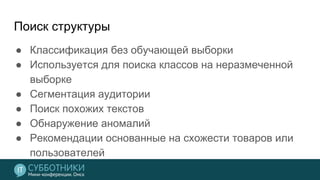 Поиск структуры
● Классификация без обучающей выборки
● Используется для поиска классов на неразмеченной
выборке
● Сегментация аудитории
● Поиск похожих текстов
● Обнаружение аномалий
● Рекомендации основанные на схожести товаров или
пользователей
 