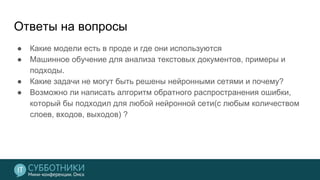 Ответы на вопросы
● Какие модели есть в проде и где они используются
● Машинное обучение для анализа текстовых документов, примеры и
подходы.
● Какие задачи не могут быть решены нейронными сетями и почему?
● Возможно ли написать алгоритм обратного распространения ошибки,
который бы подходил для любой нейронной сети(с любым количеством
слоев, входов, выходов) ?
 