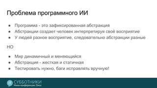 Проблема программного ИИ
● Программа - это зафиксированная абстракция
● Абстракции создает человек интерпретируя своё восприятие
● У людей разное восприятие, следовательно абстракции разные
НО
● Мир динамичный и меняющийся
● Абстракция - жесткая и статичная
● Тестировать нужно, баги исправлять вручную!
 