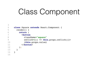 Lifecycle Events
Event When
componentWillMount invoked once before rendering
componentDidMount invoked after component loaded
componentWillReceiveProps invoked when receiving new props
shouldComponentUpdate asks if component should update
componentWillUpdate invoked before rendering new props
componentDidUpdate invoked after rendered new props
componentWillUnmount invoked before component removed
 