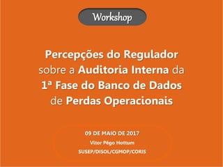 Percepções do Regulador
sobre a Auditoria Interna da
1ª Fase do Banco de Dados
de Perdas Operacionais
Workshop
09 DE MAIO DE 2017
Vitor Pêgo Hottum
SUSEP/DISOL/CGMOP/CORIS
 