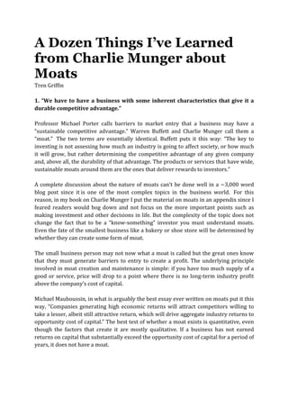 A Dozen Things I’ve Learned
from Charlie Munger about
Moats
Tren	
  Griffin	
  
	
  
1.	
  “We	
  have	
  to	
  have	
  a	
  business	
  with	
  some	
  inherent	
  characteristics	
  that	
  give	
  it	
  a	
  
durable	
  competitive	
  advantage.”	
  	
  
	
  
Professor	
   Michael	
   Porter	
   calls	
   barriers	
   to	
   market	
   entry	
   that	
   a	
   business	
   may	
   have	
   a	
  
“sustainable	
   competitive	
   advantage.”	
   Warren	
   Buffett	
   and	
   Charlie	
   Munger	
   call	
   them	
   a	
  
“moat.”	
  	
   The	
   two	
   terms	
   are	
   essentially	
   identical.	
   Buffett	
   puts	
   it	
   this	
   way:	
   “The	
   key	
   to	
  
investing	
  is	
  not	
  assessing	
  how	
  much	
  an	
  industry	
  is	
  going	
  to	
  affect	
  society,	
  or	
  how	
  much	
  
it	
  will	
  grow,	
  but	
  rather	
  determining	
  the	
  competitive	
  advantage	
  of	
  any	
  given	
  company	
  
and,	
  above	
  all,	
  the	
  durability	
  of	
  that	
  advantage.	
  The	
  products	
  or	
  services	
  that	
  have	
  wide,	
  
sustainable	
  moats	
  around	
  them	
  are	
  the	
  ones	
  that	
  deliver	
  rewards	
  to	
  investors.”	
  	
  
	
  
A	
  complete	
  discussion	
  about	
  the	
  nature	
  of	
  moats	
  can’t	
  be	
  done	
  well	
  in	
  a	
  ~3,000	
  word	
  
blog	
   post	
   since	
   it	
  is	
   one	
   of	
   the	
   most	
   complex	
   topics	
   in	
   the	
   business	
   world.	
  	
   For	
   this	
  
reason,	
  in	
  my	
  book	
  on	
  Charlie	
  Munger	
  I	
  put	
  the	
  material	
  on	
  moats	
  in	
  an	
  appendix	
  since	
  I	
  
feared	
  readers	
  would	
  bog	
  down	
  and	
  not	
  focus	
  on	
  the	
  more	
  important	
  points	
  such	
  as	
  
making	
  investment	
  and	
  other	
  decisions	
  in	
  life.	
  But	
  the	
  complexity	
  of	
  the	
  topic	
  does	
  not	
  
change	
   the	
   fact	
   that	
   to	
   be	
   a	
   “know-­‐something”	
   investor	
   you	
   must	
   understand	
   moats.	
  
Even	
  the	
  fate	
  of	
  the	
  smallest	
  business	
  like	
  a	
  bakery	
  or	
  shoe	
  store	
  will	
  be	
  determined	
  by	
  
whether	
  they	
  can	
  create	
  some	
  form	
  of	
  moat.	
  
	
  
The	
  small	
  business	
  person	
  may	
  not	
  now	
  what	
  a	
  moat	
  is	
  called	
  but	
  the	
  great	
  ones	
  know	
  
that	
   they	
   must	
   generate	
   barriers	
   to	
   entry	
   to	
   create	
   a	
   profit.	
   The	
   underlying	
   principle	
  
involved	
  in	
  moat	
  creation	
  and	
  maintenance	
  is	
  simple:	
  if	
  you	
  have	
  too	
  much	
  supply	
  of	
  a	
  
good	
  or	
  service,	
  price	
  will	
  drop	
  to	
  a	
  point	
  where	
  there	
  is	
  no	
  long-­‐term	
  industry	
  profit	
  
above	
  the	
  company’s	
  cost	
  of	
  capital.	
  
	
  
Michael	
  Mauboussin,	
  in	
  what	
  is	
  arguably	
  the	
  best	
  essay	
  ever	
  written	
  on	
  moats	
  put	
  it	
  this	
  
way,	
  “Companies	
  generating	
  high	
  economic	
  returns	
  will	
  attract	
  competitors	
  willing	
  to	
  
take	
  a	
  lesser,	
  albeit	
  still	
  attractive	
  return,	
  which	
  will	
  drive	
  aggregate	
  industry	
  returns	
  to	
  
opportunity	
  cost	
  of	
  capital.”	
  The	
  best	
  test	
  of	
  whether	
  a	
  moat	
  exists	
  is	
  quantitative,	
  even	
  
though	
   the	
   factors	
   that	
   create	
   it	
   are	
   mostly	
   qualitative.	
   If	
   a	
   business	
   has	
   not	
   earned	
  
returns	
  on	
  capital	
  that	
  substantially	
  exceed	
  the	
  opportunity	
  cost	
  of	
  capital	
  for	
  a	
  period	
  of	
  
years,	
  it	
  does	
  not	
  have	
  a	
  moat.	
  	
  
	
  
	
  
	
  
 