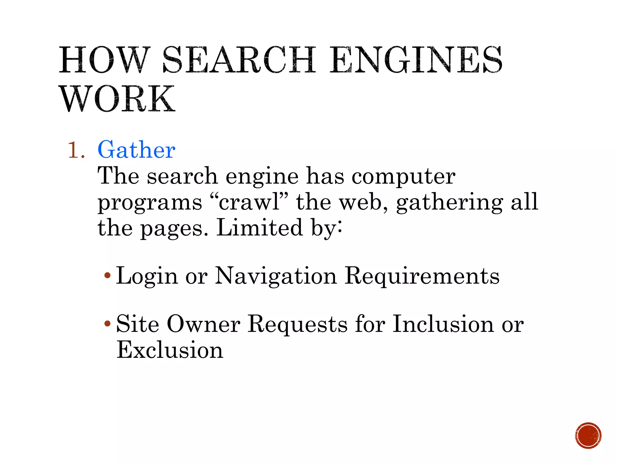 1. Gather
The search engine has computer
programs “crawl” the web, gathering all
the pages. Limited by:
• Login or Navigation Requirements
• Site Owner Requests for Inclusion or
Exclusion
 
