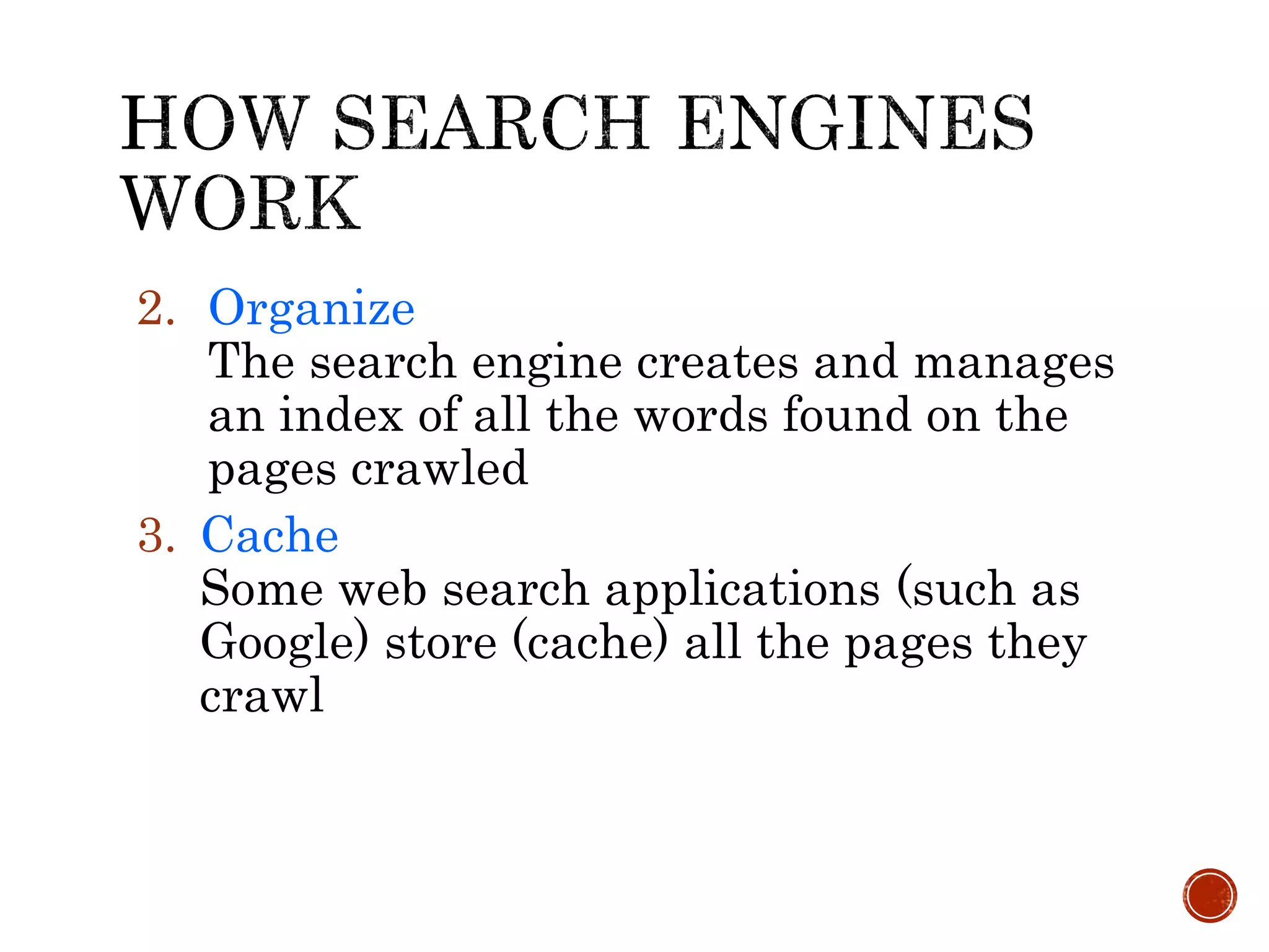 2. Organize
The search engine creates and manages
an index of all the words found on the
pages crawled
3. Cache
Some web search applications (such as
Google) store (cache) all the pages they
crawl
 