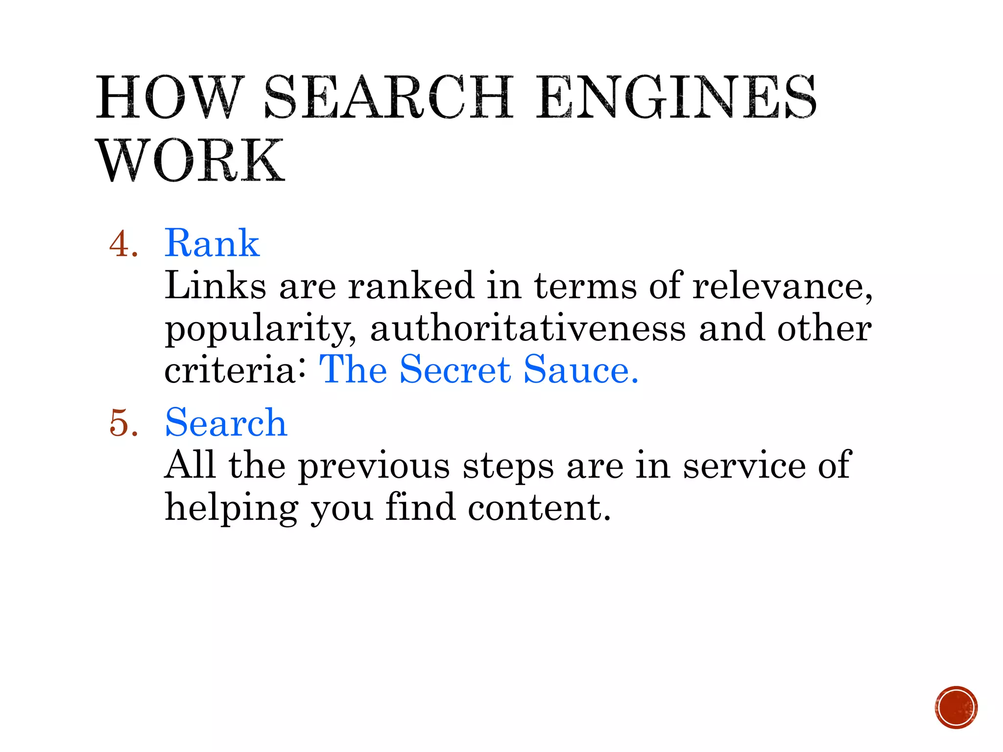 4. Rank
Links are ranked in terms of relevance,
popularity, authoritativeness and other
criteria: The Secret Sauce.
5. Search
All the previous steps are in service of
helping you find content.
 