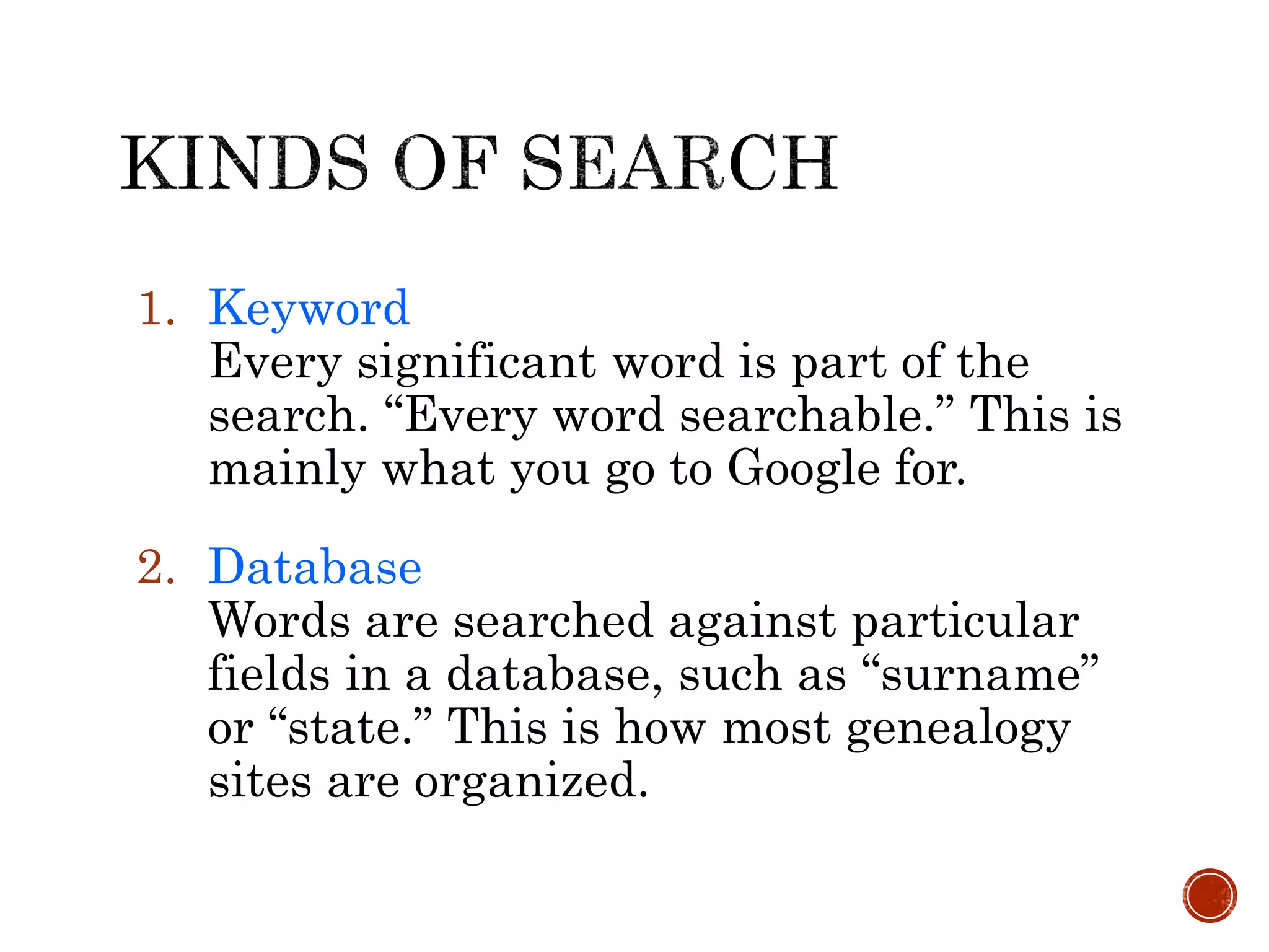 1. Keyword
Every significant word is part of the
search. “Every word searchable.” This is
mainly what you go to Google for.
2. Database
Words are searched against particular
fields in a database, such as “surname”
or “state.” This is how most genealogy
sites are organized.
 
