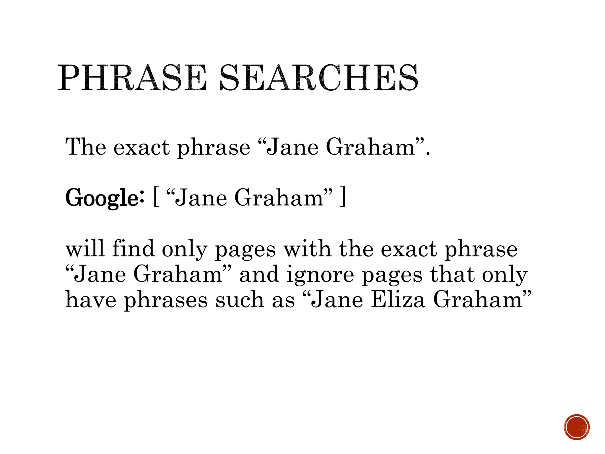 The exact phrase “Jane Graham”.
Google: [ “Jane Graham” ]
will find only pages with the exact phrase
“Jane Graham” and ignore pages that only
have phrases such as “Jane Eliza Graham”
 