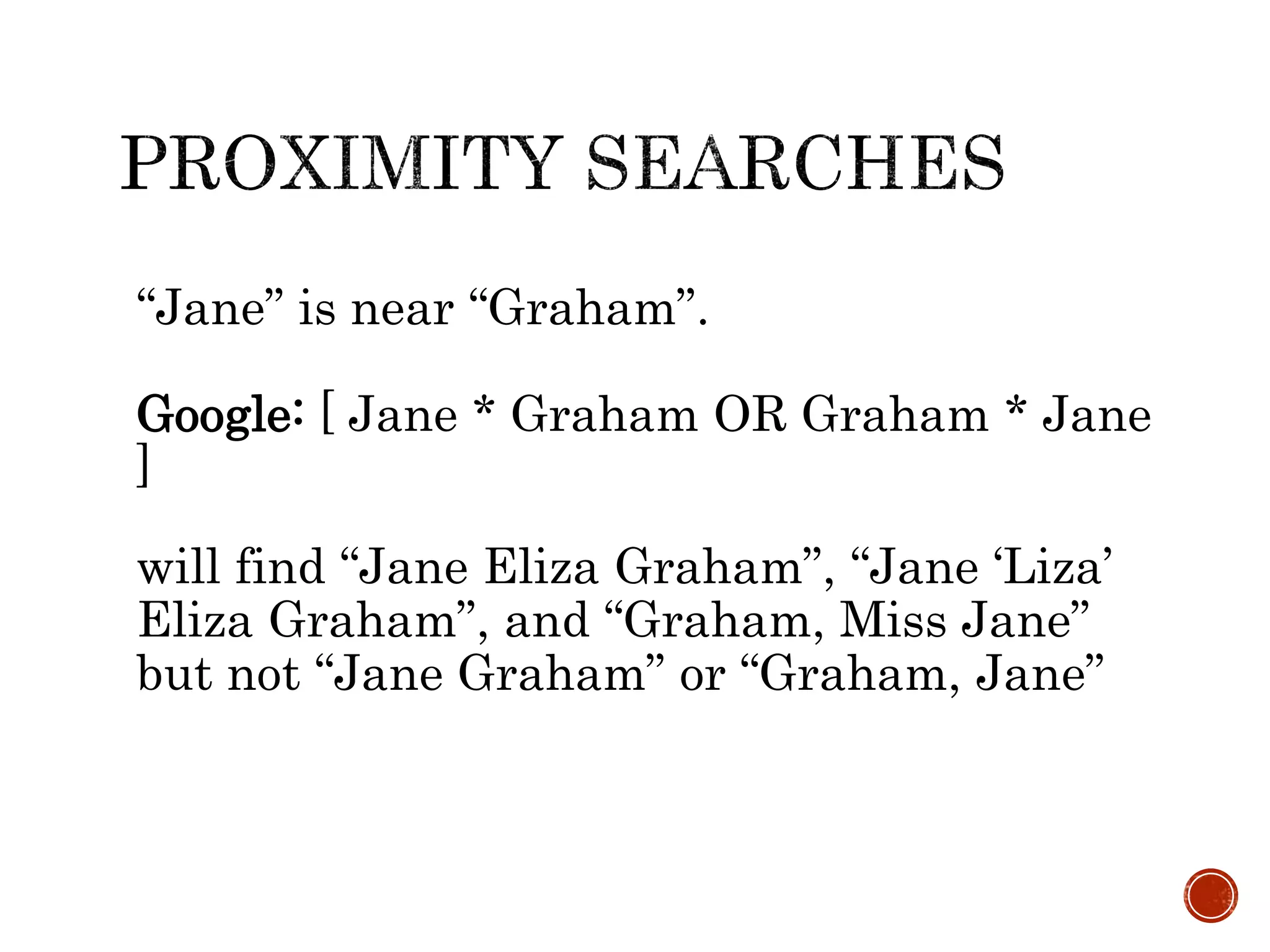 “Jane” is near “Graham”.
Google: [ Jane * Graham OR Graham * Jane
]
will find “Jane Eliza Graham”, “Jane ‘Liza’
Eliza Graham”, and “Graham, Miss Jane”
but not “Jane Graham” or “Graham, Jane”
 