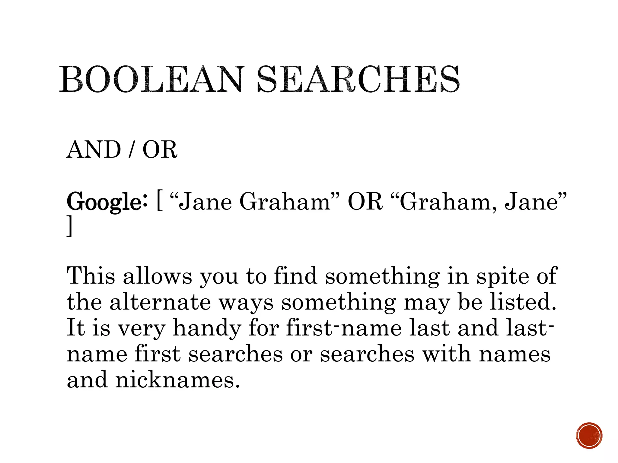 AND / OR
Google: [ “Jane Graham” OR “Graham, Jane”
]
This allows you to find something in spite of
the alternate ways something may be listed.
It is very handy for first-name last and last-
name first searches or searches with names
and nicknames.
 