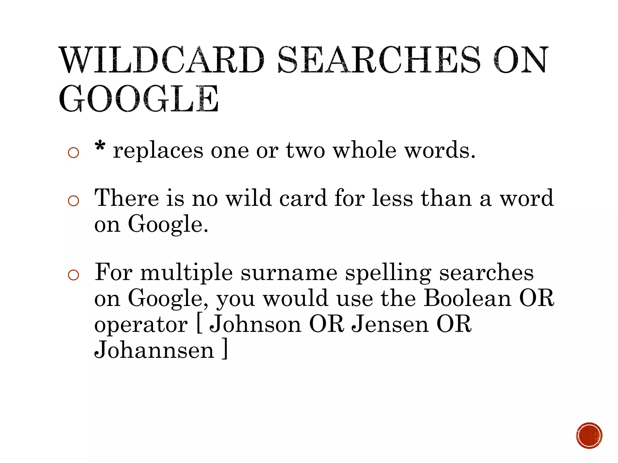 o * replaces one or two whole words.
o There is no wild card for less than a word
on Google.
o For multiple surname spelling searches
on Google, you would use the Boolean OR
operator [ Johnson OR Jensen OR
Johannsen ]
 
