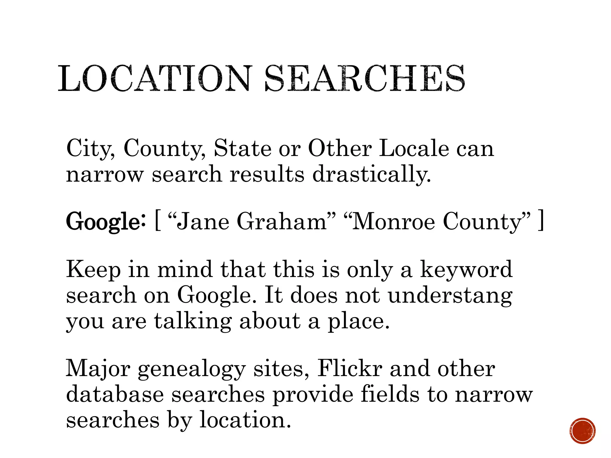 City, County, State or Other Locale can
narrow search results drastically.
Google: [ “Jane Graham” “Monroe County” ]
Keep in mind that this is only a keyword
search on Google. It does not understang
you are talking about a place.
Major genealogy sites, Flickr and other
database searches provide fields to narrow
searches by location.
 