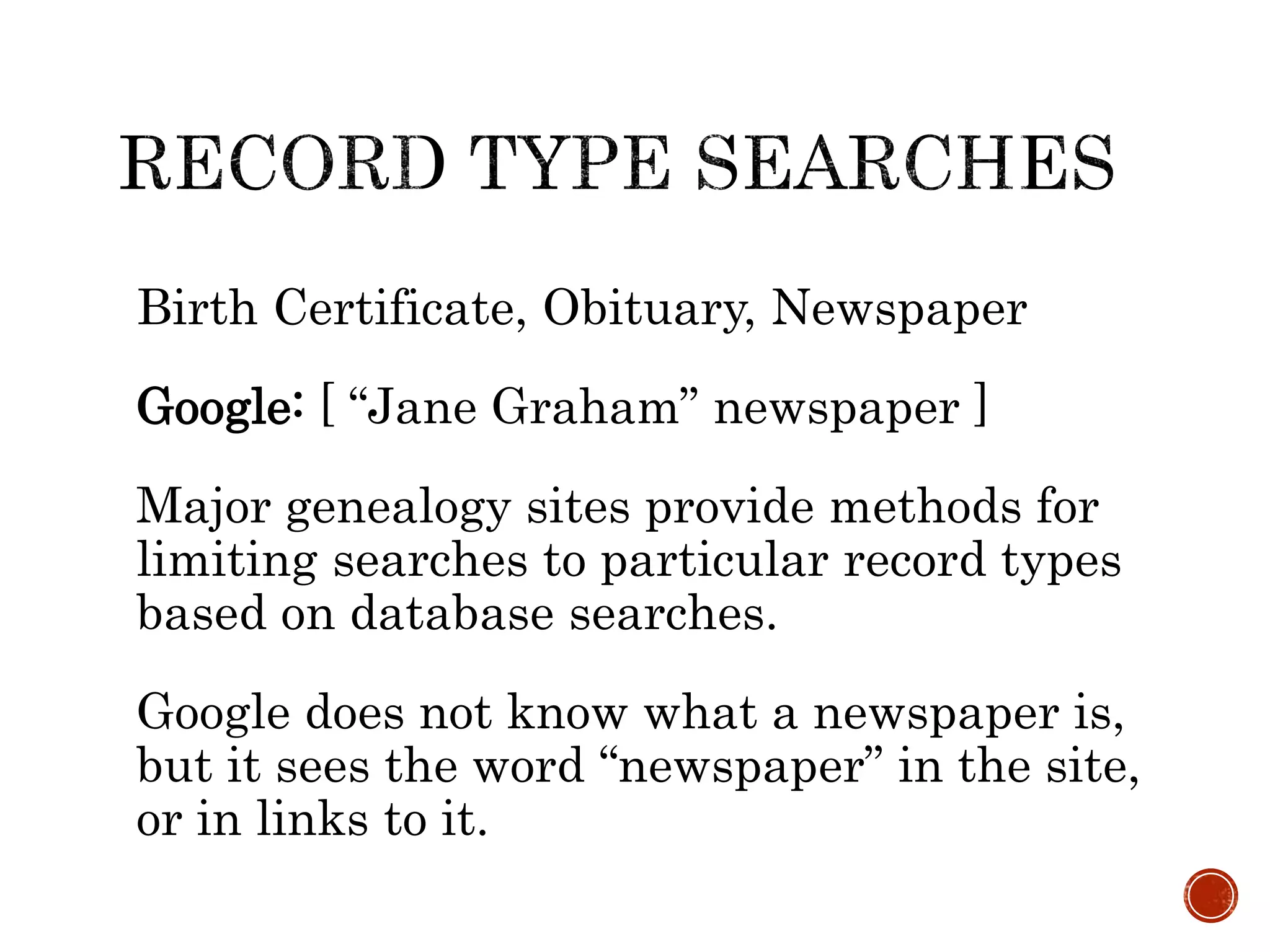 Birth Certificate, Obituary, Newspaper
Google: [ “Jane Graham” newspaper ]
Major genealogy sites provide methods for
limiting searches to particular record types
based on database searches.
Google does not know what a newspaper is,
but it sees the word “newspaper” in the site,
or in links to it.
 