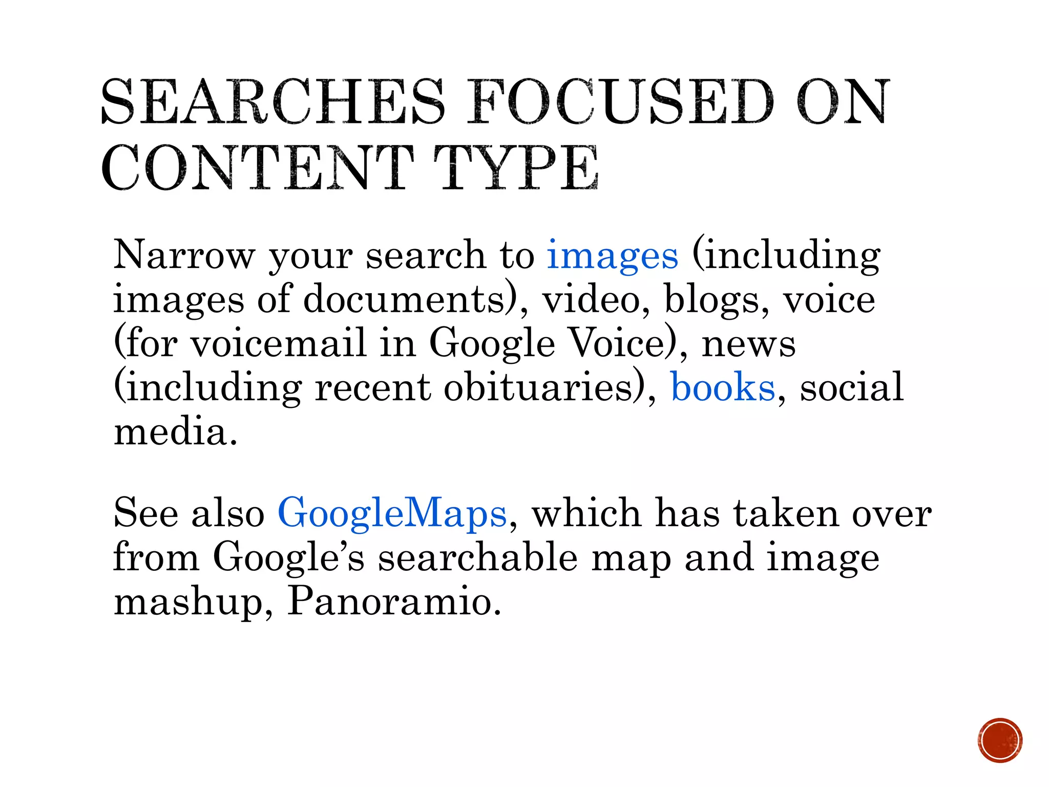 Narrow your search to images (including
images of documents), video, blogs, voice
(for voicemail in Google Voice), news
(including recent obituaries), books, social
media.
See also GoogleMaps, which has taken over
from Google’s searchable map and image
mashup, Panoramio.
 