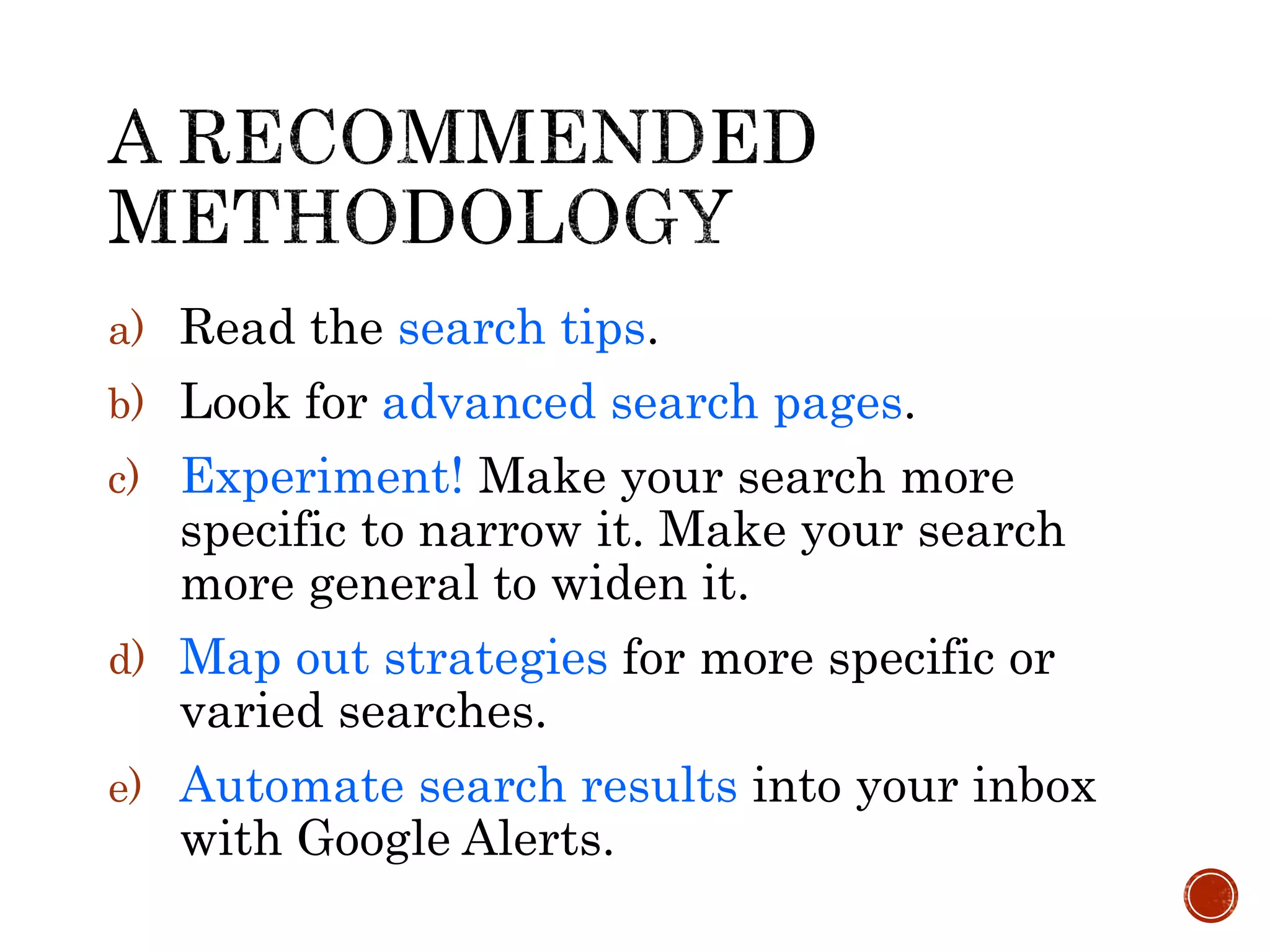 a) Read the search tips.
b) Look for advanced search pages.
c) Experiment! Make your search more
specific to narrow it. Make your search
more general to widen it.
d) Map out strategies for more specific or
varied searches.
e) Automate search results into your inbox
with Google Alerts.
 