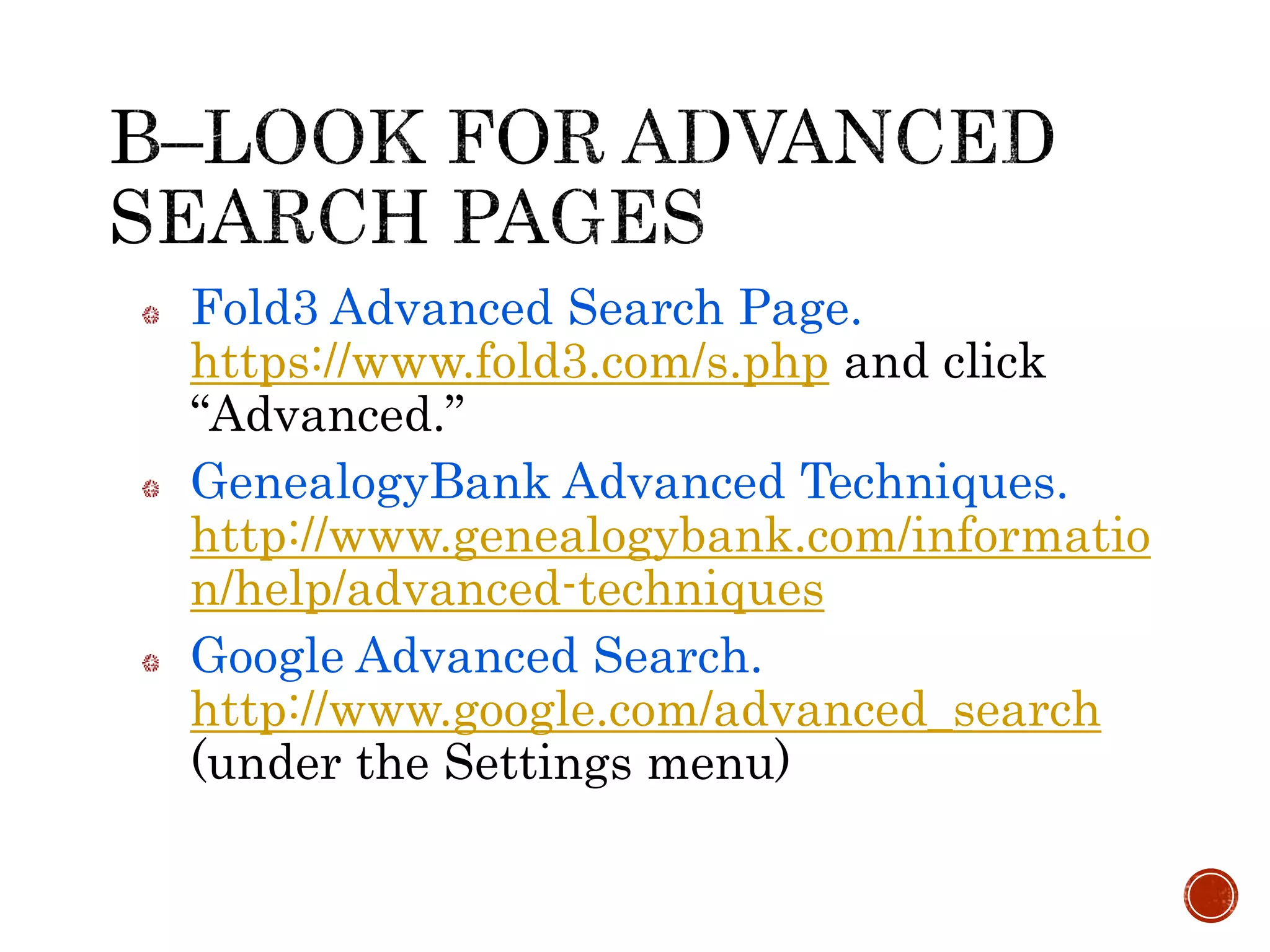 Fold3 Advanced Search Page.
https://www.fold3.com/s.php and click
“Advanced.”
GenealogyBank Advanced Techniques.
http://www.genealogybank.com/informatio
n/help/advanced-techniques
Google Advanced Search.
http://www.google.com/advanced_search
(under the Settings menu)
 