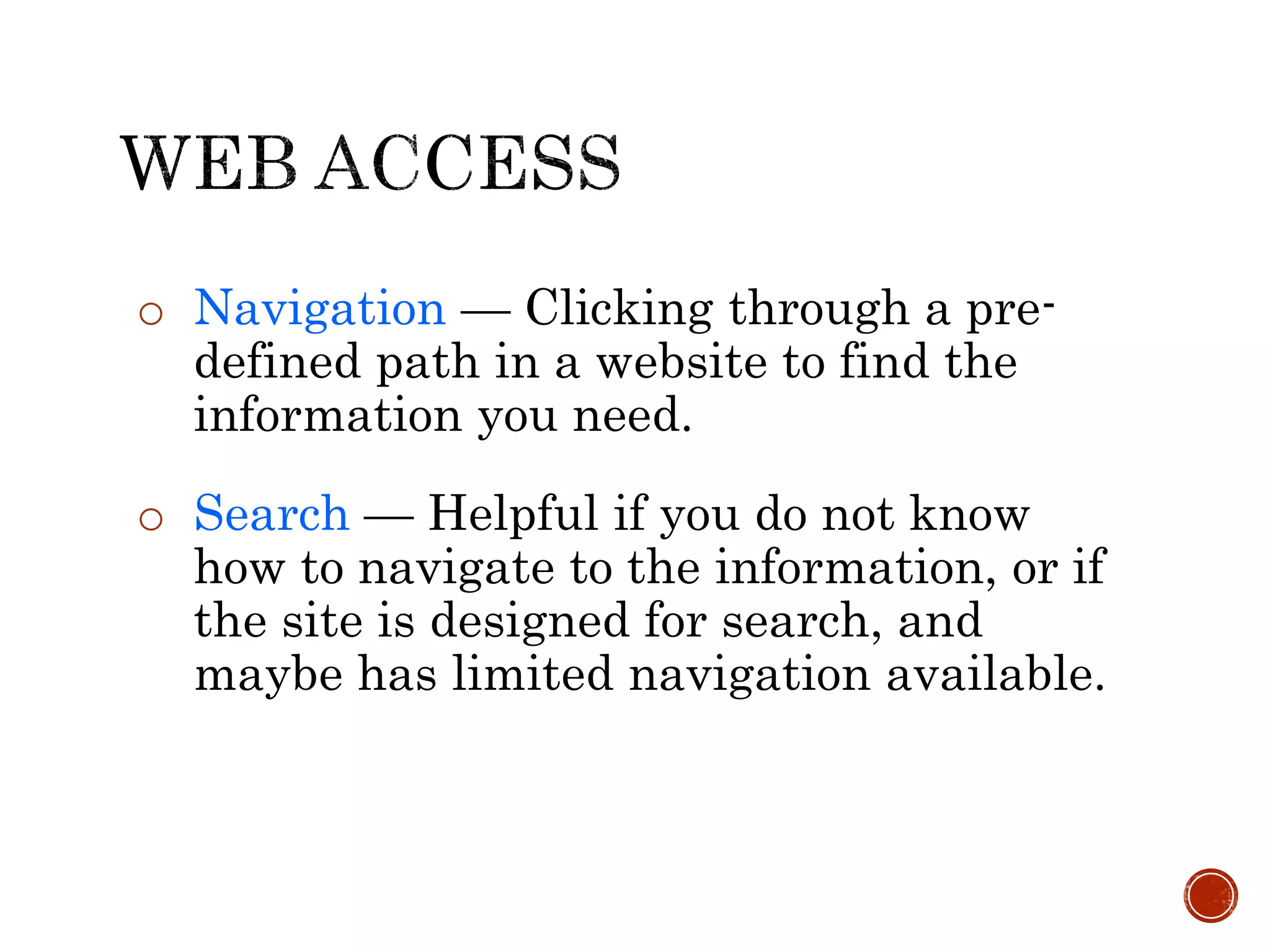 o Navigation — Clicking through a pre-
defined path in a website to find the
information you need.
o Search — Helpful if you do not know
how to navigate to the information, or if
the site is designed for search, and
maybe has limited navigation available.
 