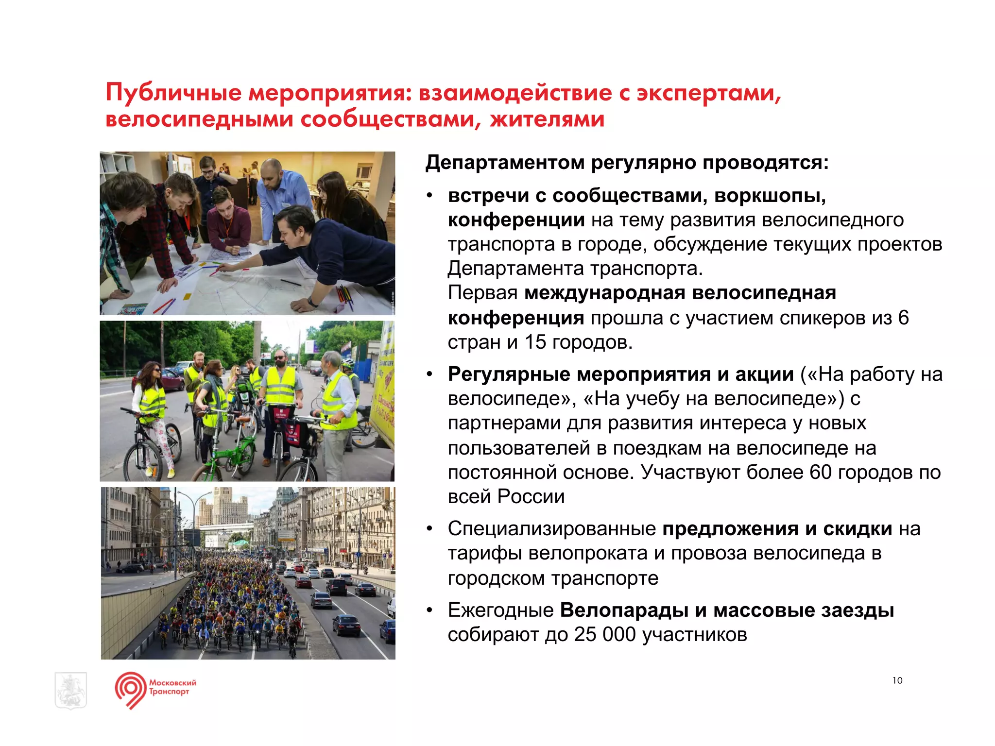 Публичные мероприятия: взаимодействие с экспертами,
велосипедными сообществами, жителями
10
Департаментом регулярно проводятся:
• встречи с сообществами, воркшопы,
конференции на тему развития велосипедного
транспорта в городе, обсуждение текущих проектов
Департамента транспорта.
Первая международная велосипедная
конференция прошла с участием спикеров из 6
стран и 15 городов.
• Регулярные мероприятия и акции («На работу на
велосипеде», «На учебу на велосипеде») с
партнерами для развития интереса у новых
пользователей в поездкам на велосипеде на
постоянной основе. Участвуют более 60 городов по
всей России
• Специализированные предложения и скидки на
тарифы велопроката и провоза велосипеда в
городском транспорте
• Ежегодные Велопарады и массовые заезды
собирают до 25 000 участников
 