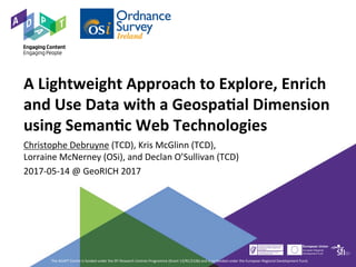 A	Lightweight	Approach	to	Explore,	Enrich	
and	Use	Data	with	a	Geospa9al	Dimension	
using	Seman9c	Web	Technologies	
Christophe	Debruyne	(TCD),	Kris	McGlinn	(TCD),		
Lorraine	McNerney	(OSi),	and	Declan	O’Sullivan	(TCD)	
2017-05-14	@	GeoRICH	2017	
The	ADAPT	Centre	is	funded	under	the	SFI	Research	Centres	Programme	(Grant	13/RC/2106)	and	is	co-funded	under	the	European	Regional	Development	Fund.	
 