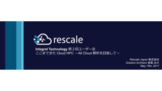 Integral Technology 第２回ユーザー会
ここまできた Cloud HPC ~ All Cloud 解析を目指して ~
Rescale Japan 株式会社
Solution Architect 長尾 太介
May 15th, 2017
 