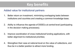 1. Better return on investment, minimising overlapping tasks between
institutions and countries and creating a common knowledge base;
2. Ability to influence the agenda of DiSSCo at central level (participating
in the decision making processes);
3. Improve coordination of cross institutional funding applications, with
better alignment to institutional priorities;
4. Strengthen their case at national level on the value of collections, and
thus be in a better position to attract more funding.
Added value for institutional partners
Key benefits
 