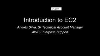 Introduction to EC2
Andrés Silva, Sr Technical Account Manager
AWS Enterprise Support
24, 2017
 