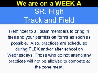 SR. High
Track and Field
Reminder to all team members to bring in
fees and your permission forms as soon as
possible. Also, practices are scheduled
during FLEX and/or after school on
Wednesdays. Those who do not attend any
practices will not be allowed to compete at
the zone meet.
We are on a WEEK A
 