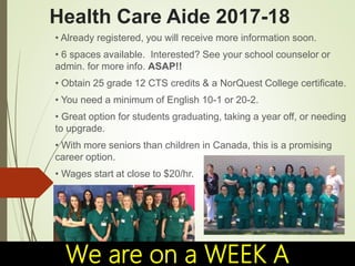 Health Care Aide 2017-18
• Already registered, you will receive more information soon.
• 6 spaces available. Interested? See your school counselor or
admin. for more info. ASAP!!
• Obtain 25 grade 12 CTS credits & a NorQuest College certificate.
• You need a minimum of English 10-1 or 20-2.
• Great option for students graduating, taking a year off, or needing
to upgrade.
• With more seniors than children in Canada, this is a promising
career option.
• Wages start at close to $20/hr.
We are on a WEEK A
 