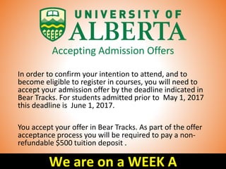 Accepting Admission Offers
In order to confirm your intention to attend, and to
become eligible to register in courses, you will need to
accept your admission offer by the deadline indicated in
Bear Tracks. For students admitted prior to May 1, 2017
this deadline is June 1, 2017.
You accept your offer in Bear Tracks. As part of the offer
acceptance process you will be required to pay a non-
refundable $500 tuition deposit .
We are on a WEEK A
 