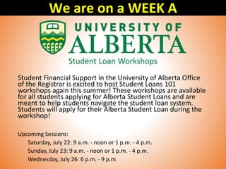 Student Loan Workshops
Student Financial Support in the University of Alberta Office
of the Registrar is excited to host Student Loans 101
workshops again this summer! These workshops are available
for all students applying for Alberta Student Loans and are
meant to help students navigate the student loan system.
Students will apply for their Alberta Student Loan during the
workshop!
Upcoming Sessions:
Saturday, July 22: 9 a.m. - noon or 1 p.m. - 4 p.m.
Sunday, July 23: 9 a.m. - noon or 1 p.m. - 4 p.m.
Wednesday, July 26: 6 p.m. - 9 p.m.
We are on a WEEK A
 